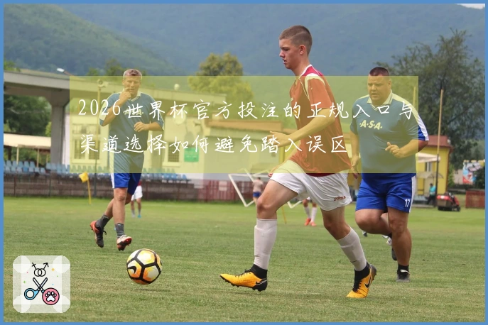 2026世界杯官方投注的正规入口与渠道选择如何避免踏入误区